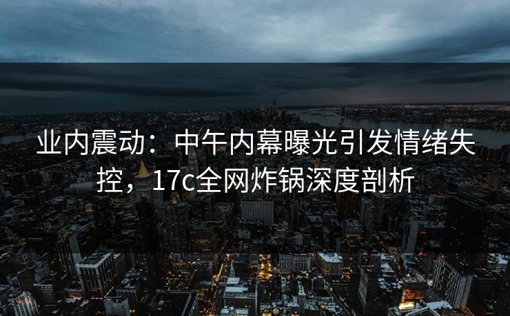 业内震动:中午内幕曝光引发情绪失控,17c全网炸锅深度剖析 业内震动:中午内幕曝光引发情绪失控,17c全网炸锅深度剖析
