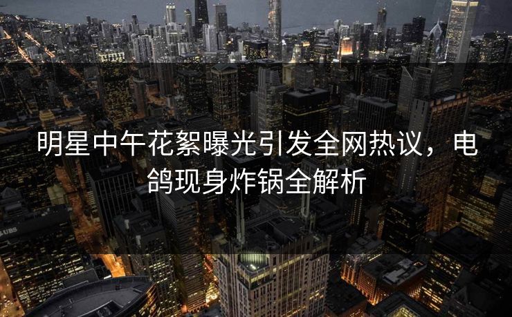 明星中午花絮曝光引发全网热议,电鸽现身炸锅全解析 明星中午花絮曝光引发全网热议,电鸽现身炸锅全解析