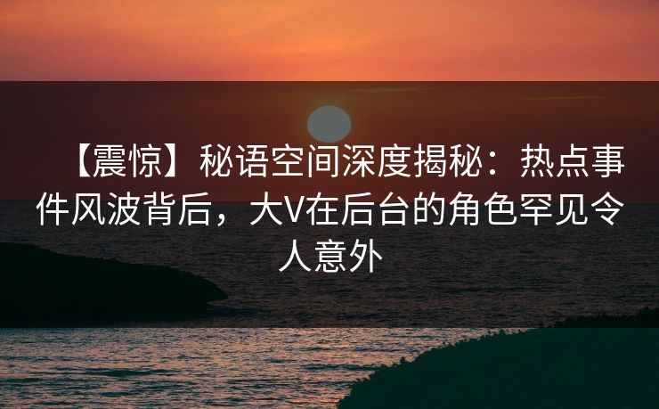 【震惊】秘语空间深度揭秘:热点事件风波背后,大V在后台的角色罕见令人意外 【震惊】秘语空间深度揭秘:热点事件风波背后,大V在后台的角色罕见令人意外
