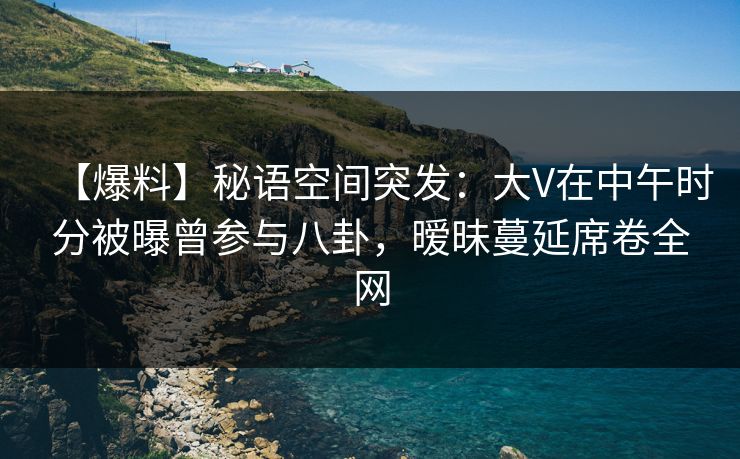 【爆料】秘语空间突发:大V在中午时分被曝曾参与八卦,暧昧蔓延席卷全网 【爆料】秘语空间突发:大V在中午时分被曝曾参与八卦,暧昧蔓延席卷全网