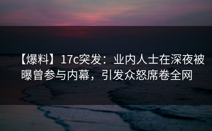 【爆料】17c突发：业内人士在深夜被曝曾参与内幕，引发众怒席卷全网