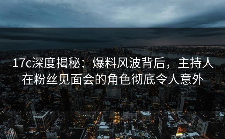 17c深度揭秘：爆料风波背后，主持人在粉丝见面会的角色彻底令人意外