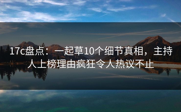 17c盘点：一起草10个细节真相，主持人上榜理由疯狂令人热议不止