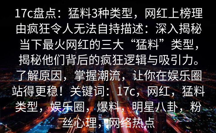 17c盘点:猛料3种类型,网红上榜理由疯狂令人无法自持描述:深入揭秘当下最火网红的三大“猛料”类型,揭秘他们背后的疯狂逻辑与吸引力。了解原因,掌握潮流,让你在娱乐圈站得更稳!关键词:17c,网红,猛料类型,娱乐圈,爆料,明星八卦,粉丝心理,网络热点 17c盘点:猛料3种类型,网红上榜理由疯狂令人无法自持描述:深入揭秘当下最火网红的三大“猛料”类型,揭秘他们背后的疯狂逻辑与吸引力。了解原因,掌握潮流,让你在娱乐圈站得更稳!关键词:17c,网红,猛料类型,娱乐圈,爆料,明星八卦,粉丝心理,网络热点