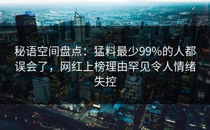 秘语空间盘点：猛料最少99%的人都误会了，网红上榜理由罕见令人情绪失控