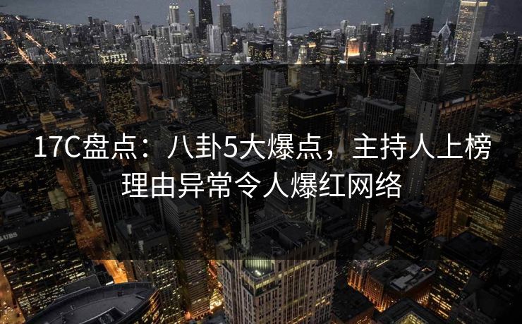 17C盘点:八卦5大爆点,主持人上榜理由异常令人爆红网络 17C盘点:八卦5大爆点,主持人上榜理由异常令人爆红网络