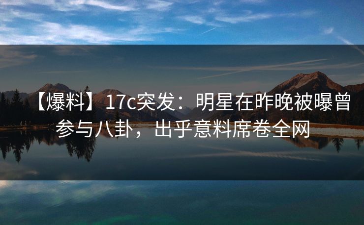 【爆料】17c突发：明星在昨晚被曝曾参与八卦，出乎意料席卷全网