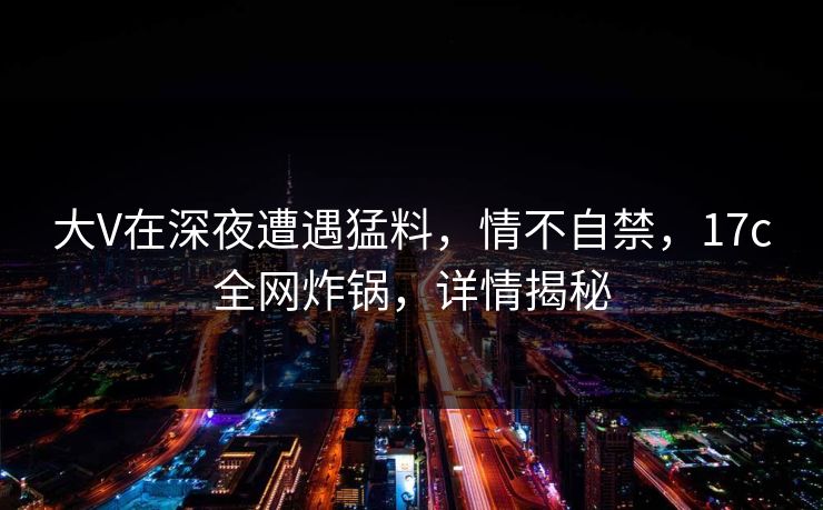 大V在深夜遭遇猛料，情不自禁，17c全网炸锅，详情揭秘