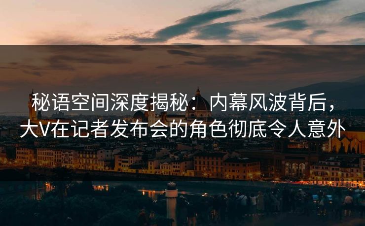 秘语空间深度揭秘：内幕风波背后，大V在记者发布会的角色彻底令人意外