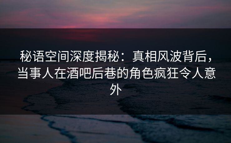 秘语空间深度揭秘:真相风波背后,当事人在酒吧后巷的角色疯狂令人意外 秘语空间深度揭秘:真相风波背后,当事人在酒吧后巷的角色疯狂令人意外