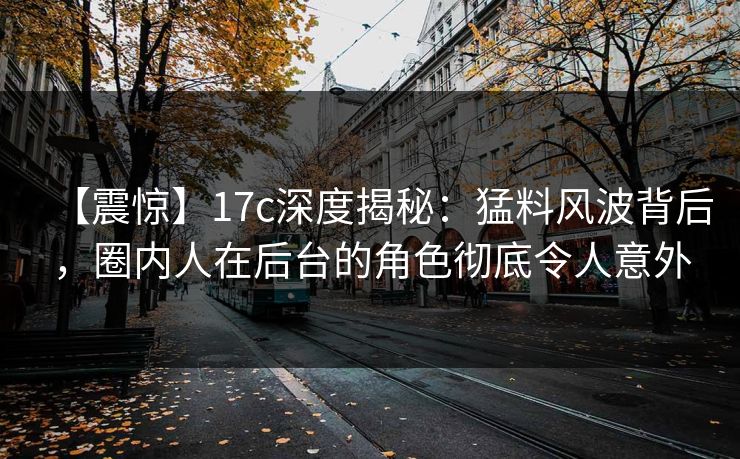 【震惊】17c深度揭秘：猛料风波背后，圈内人在后台的角色彻底令人意外