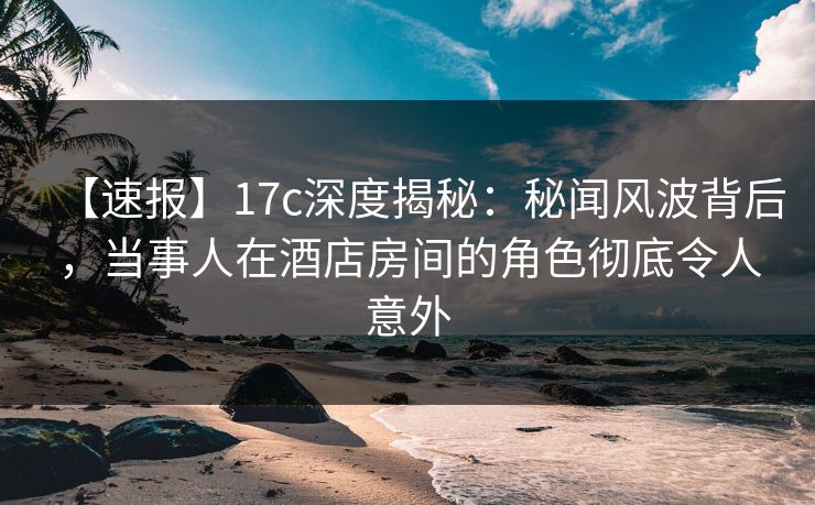 【速报】17c深度揭秘:秘闻风波背后,当事人在酒店房间的角色彻底令人意外 【速报】17c深度揭秘:秘闻风波背后,当事人在酒店房间的角色彻底令人意外