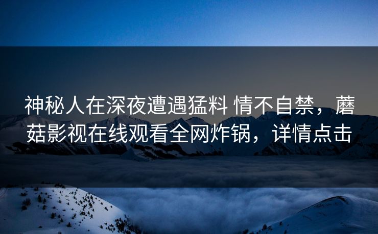 神秘人在深夜遭遇猛料 情不自禁，蘑菇影视在线观看全网炸锅，详情点击