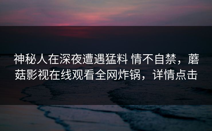 神秘人在深夜遭遇猛料 情不自禁，蘑菇影视在线观看全网炸锅，详情点击
