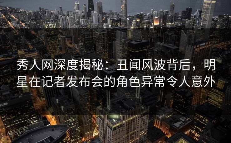 秀人网深度揭秘:丑闻风波背后,明星在记者发布会的角色异常令人意外 秀人网深度揭秘:丑闻风波背后,明星在记者发布会的角色异常令人意外