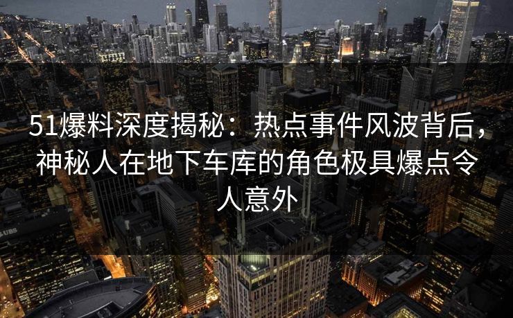 51爆料深度揭秘：热点事件风波背后，神秘人在地下车库的角色极具爆点令人意外