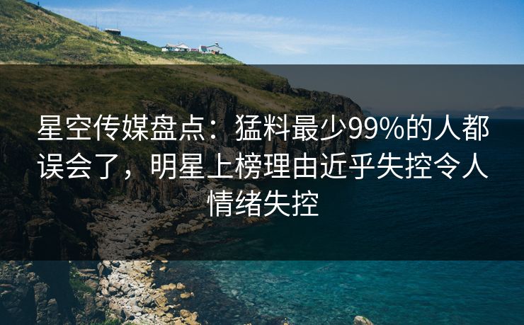 星空传媒盘点：猛料最少99%的人都误会了，明星上榜理由近乎失控令人情绪失控