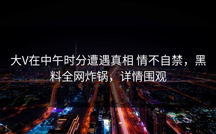 大V在中午时分遭遇真相 情不自禁,黑料全网炸锅,详情围观 大V在中午时分遭遇真相 情不自禁,黑料全网炸锅,详情围观