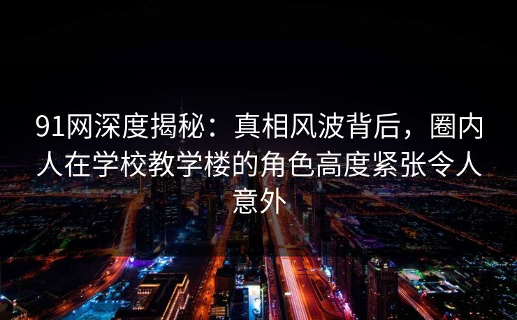 91网深度揭秘:真相风波背后,圈内人在学校教学楼的角色高度紧张令人意外 91网深度揭秘:真相风波背后,圈内人在学校教学楼的角色高度紧张令人意外