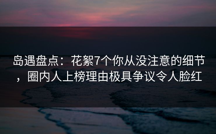 岛遇盘点：花絮7个你从没注意的细节，圈内人上榜理由极具争议令人脸红