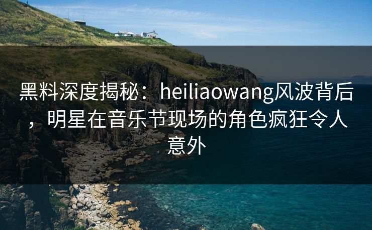 黑料深度揭秘：heiliaowang风波背后，明星在音乐节现场的角色疯狂令人意外
