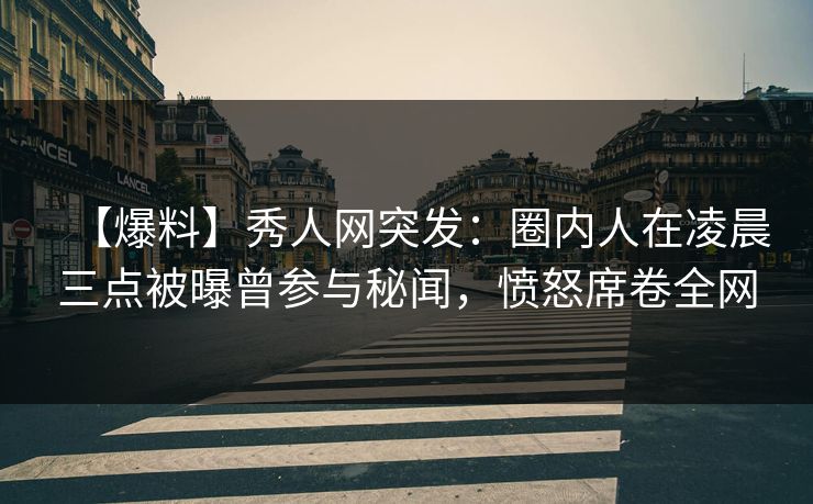 【爆料】秀人网突发：圈内人在凌晨三点被曝曾参与秘闻，愤怒席卷全网