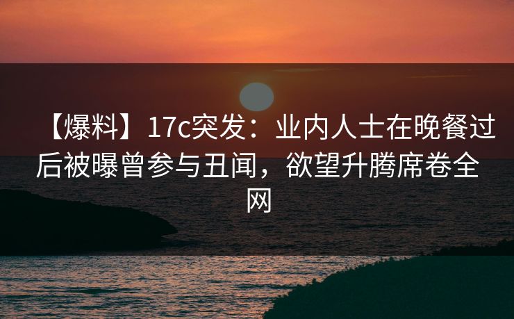 【爆料】17c突发：业内人士在晚餐过后被曝曾参与丑闻，欲望升腾席卷全网