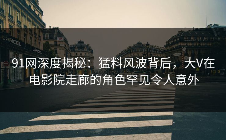 91网深度揭秘：猛料风波背后，大V在电影院走廊的角色罕见令人意外