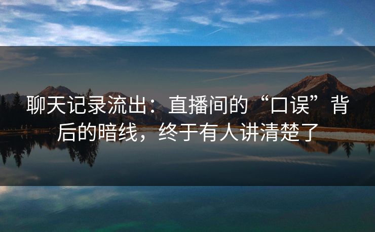 聊天记录流出：直播间的“口误”背后的暗线，终于有人讲清楚了