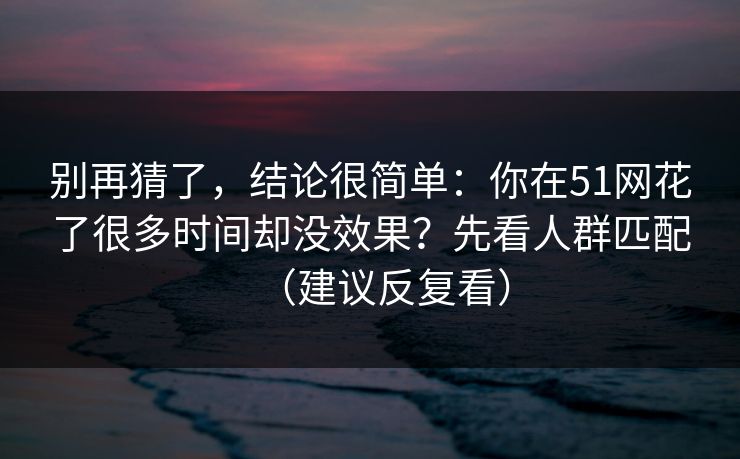 别再猜了，结论很简单：你在51网花了很多时间却没效果？先看人群匹配（建议反复看）