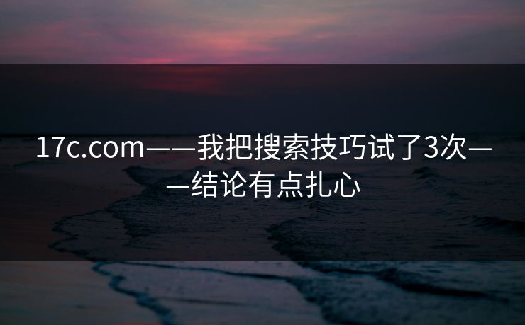 17c.com——我把搜索技巧试了3次——结论有点扎心