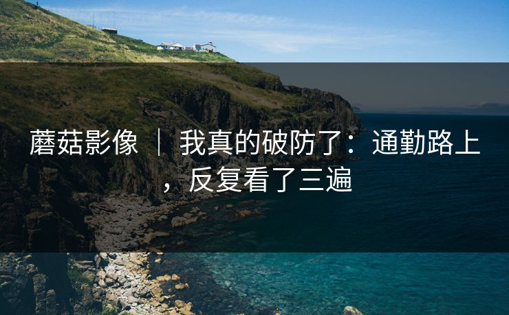 蘑菇影像 ｜ 我真的破防了：通勤路上，反复看了三遍