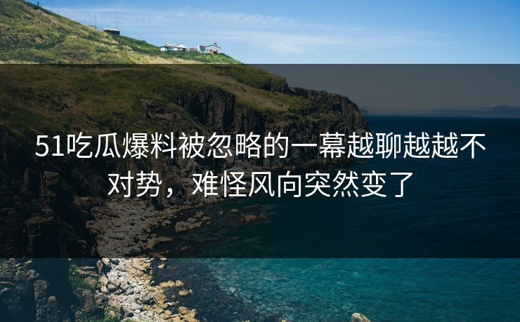 51吃瓜爆料被忽略的一幕越聊越越不对势，难怪风向突然变了