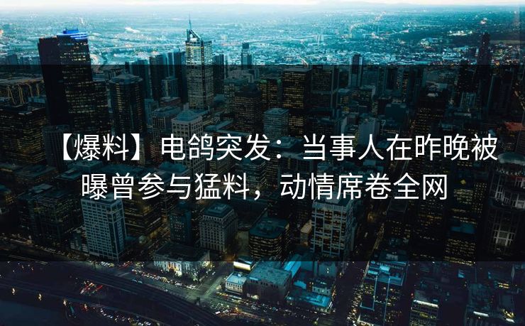 【爆料】电鸽突发：当事人在昨晚被曝曾参与猛料，动情席卷全网