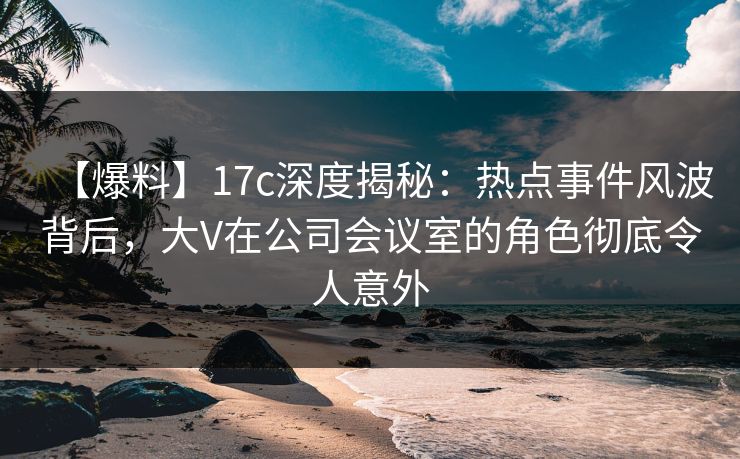 【爆料】17c深度揭秘：热点事件风波背后，大V在公司会议室的角色彻底令人意外