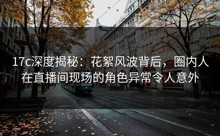 17c深度揭秘：花絮风波背后，圈内人在直播间现场的角色异常令人意外