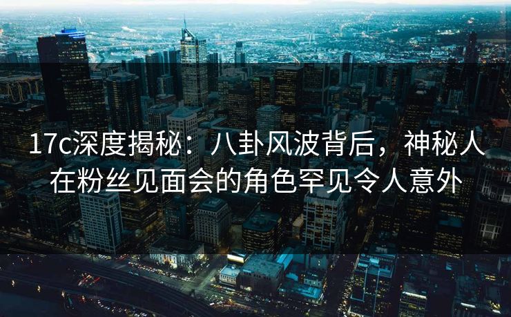 17c深度揭秘：八卦风波背后，神秘人在粉丝见面会的角色罕见令人意外