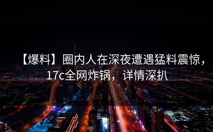 【爆料】圈内人在深夜遭遇猛料震惊，17c全网炸锅，详情深扒