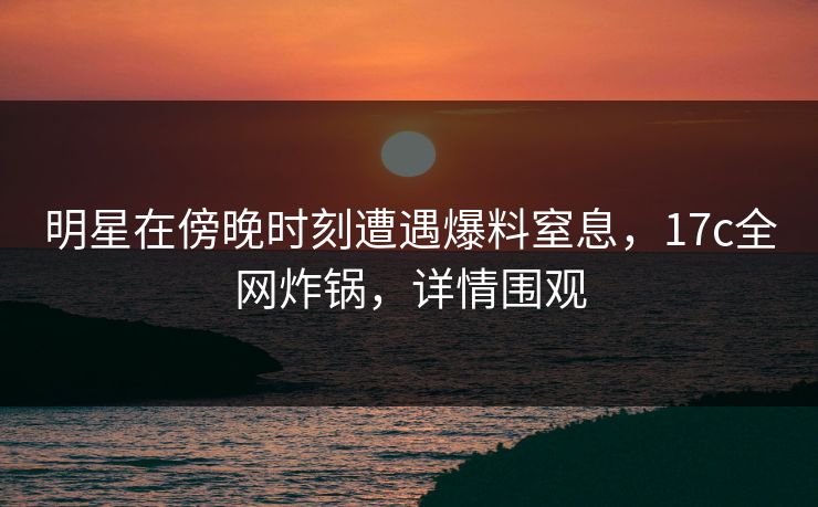 明星在傍晚时刻遭遇爆料窒息，17c全网炸锅，详情围观