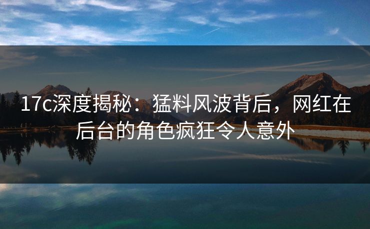 17c深度揭秘：猛料风波背后，网红在后台的角色疯狂令人意外