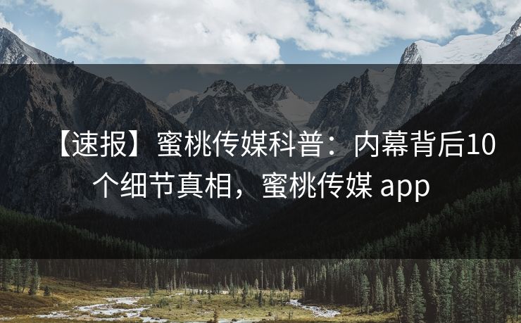 【速报】蜜桃传媒科普：内幕背后10个细节真相，蜜桃传媒 app