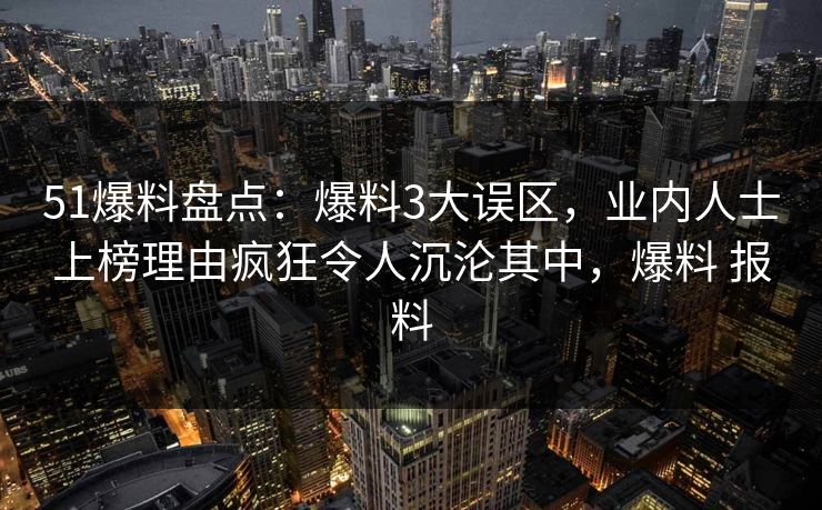 51爆料盘点：爆料3大误区，业内人士上榜理由疯狂令人沉沦其中，爆料 报料