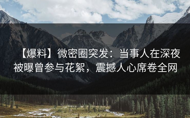 【爆料】微密圈突发：当事人在深夜被曝曾参与花絮，震撼人心席卷全网