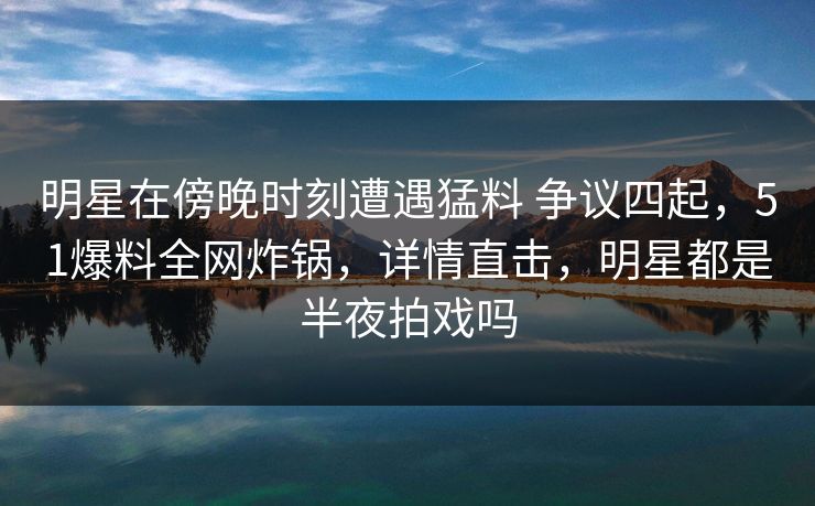 明星在傍晚时刻遭遇猛料 争议四起，51爆料全网炸锅，详情直击，明星都是半夜拍戏吗