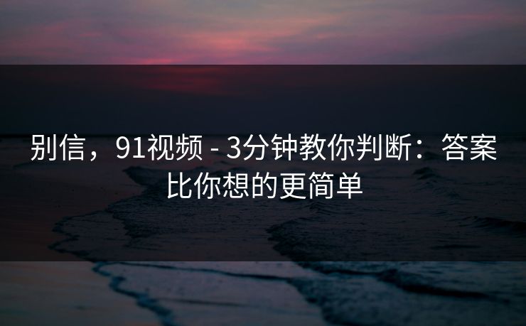 别信，91视频 - 3分钟教你判断：答案比你想的更简单