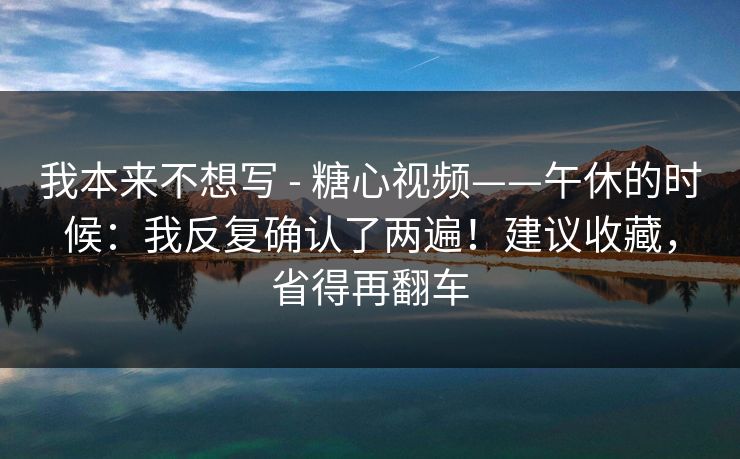 我本来不想写 - 糖心视频——午休的时候：我反复确认了两遍！建议收藏，省得再翻车