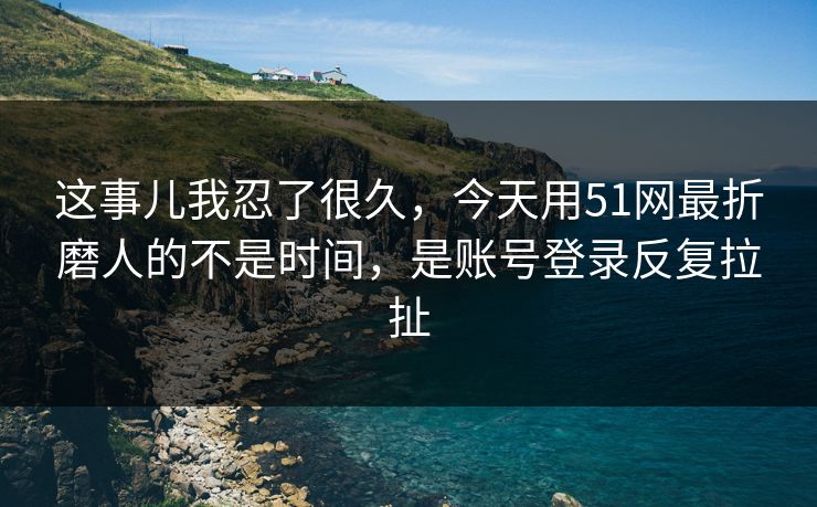 这事儿我忍了很久，今天用51网最折磨人的不是时间，是账号登录反复拉扯