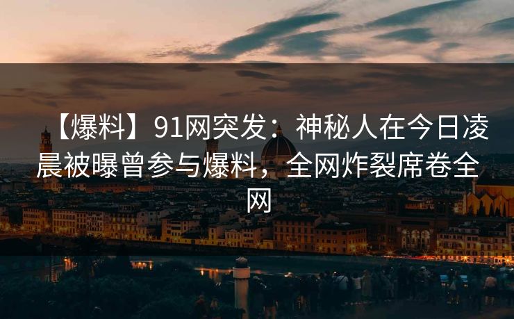 【爆料】91网突发：神秘人在今日凌晨被曝曾参与爆料，全网炸裂席卷全网